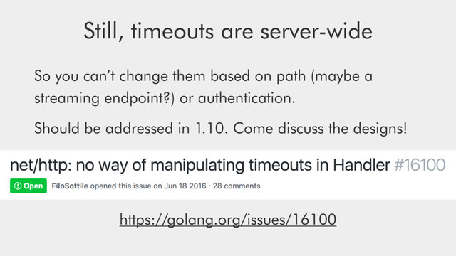 Still, timeouts are server-wide
So you can’t change them based on path (maybe a
streaming endpoint?) or authentication.
Should be addressed in 1.10. Come discuss the designs!
https://golang.org/issues/16100
