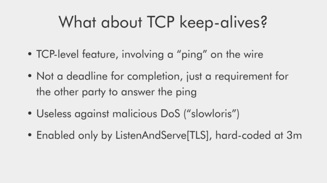 • TCP-level feature, involving a “ping” on the wire
• Not a deadline for completion, just a requirement for
the other party to answer the ping
• Useless against malicious DoS (“slowloris”)
• Enabled only by ListenAndServe[TLS], hard-coded at 3m
What about TCP keep-alives?

