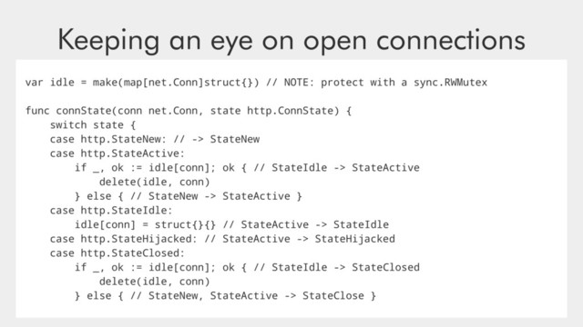 Keeping an eye on open connections
var idle = make(map[net.Conn]struct{}) // NOTE: protect with a sync.RWMutex
func connState(conn net.Conn, state http.ConnState) {
switch state {
case http.StateNew: // -> StateNew
case http.StateActive:
if _, ok := idle[conn]; ok { // StateIdle -> StateActive
delete(idle, conn)
} else { // StateNew -> StateActive }
case http.StateIdle:
idle[conn] = struct{}{} // StateActive -> StateIdle
case http.StateHijacked: // StateActive -> StateHijacked
case http.StateClosed:
if _, ok := idle[conn]; ok { // StateIdle -> StateClosed
delete(idle, conn)
} else { // StateNew, StateActive -> StateClose }
