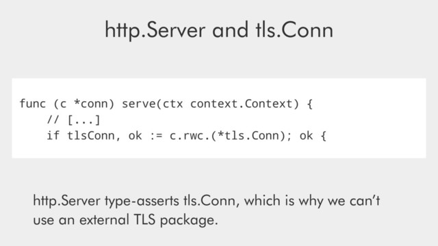 http.Server and tls.Conn
func (c *conn) serve(ctx context.Context) {
// [...]
if tlsConn, ok := c.rwc.(*tls.Conn); ok {
http.Server type-asserts tls.Conn, which is why we can’t
use an external TLS package.
