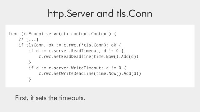 http.Server and tls.Conn
func (c *conn) serve(ctx context.Context) {
// [...]
if tlsConn, ok := c.rwc.(*tls.Conn); ok {
if d := c.server.ReadTimeout; d != 0 {
c.rwc.SetReadDeadline(time.Now().Add(d))
}
if d := c.server.WriteTimeout; d != 0 {
c.rwc.SetWriteDeadline(time.Now().Add(d))
}
First, it sets the timeouts.
