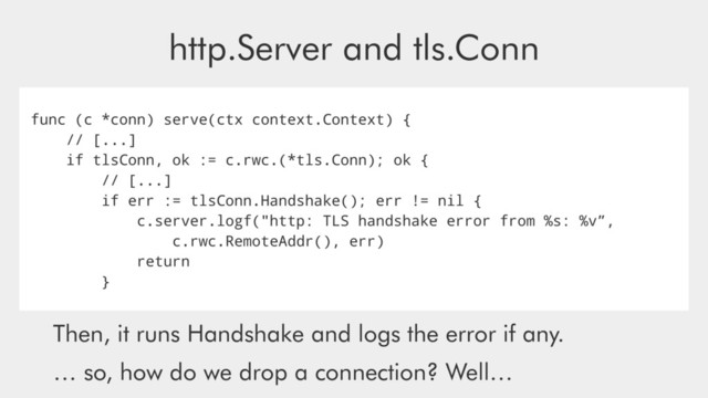 http.Server and tls.Conn
func (c *conn) serve(ctx context.Context) {
// [...]
if tlsConn, ok := c.rwc.(*tls.Conn); ok {
// [...]
if err := tlsConn.Handshake(); err != nil {
c.server.logf("http: TLS handshake error from %s: %v”,
c.rwc.RemoteAddr(), err)
return
}
Then, it runs Handshake and logs the error if any.
… so, how do we drop a connection? Well…
