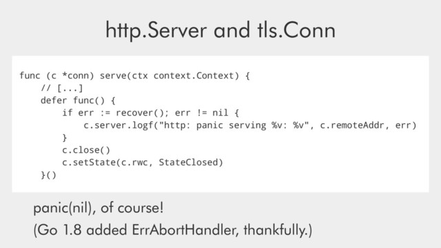 http.Server and tls.Conn
func (c *conn) serve(ctx context.Context) {
// [...]
defer func() {
if err := recover(); err != nil {
c.server.logf("http: panic serving %v: %v", c.remoteAddr, err)
}
c.close()
c.setState(c.rwc, StateClosed)
}()
panic(nil), of course!
(Go 1.8 added ErrAbortHandler, thankfully.)
