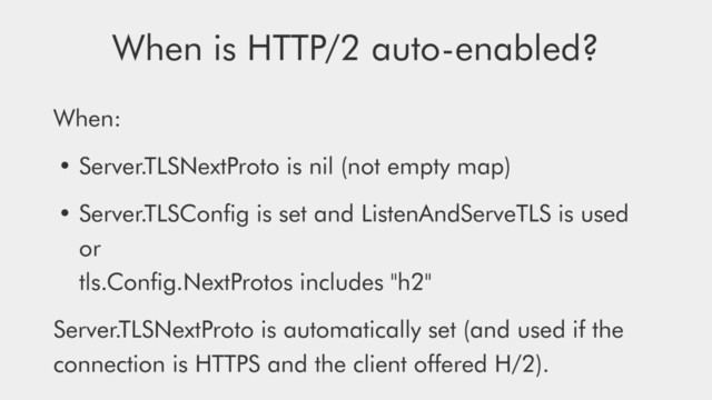 When:
• Server.TLSNextProto is nil (not empty map)
• Server.TLSConﬁg is set and ListenAndServeTLS is used 
or 
tls.Conﬁg.NextProtos includes "h2"
Server.TLSNextProto is automatically set (and used if the
connection is HTTPS and the client oﬀered H/2).
When is HTTP/2 auto-enabled?
