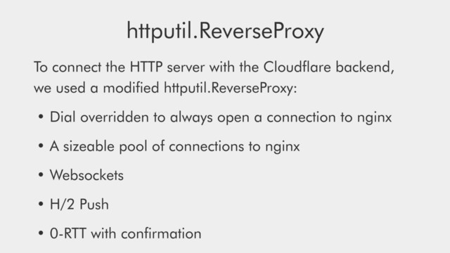 To connect the HTTP server with the Cloudﬂare backend,
we used a modiﬁed httputil.ReverseProxy:
• Dial overridden to always open a connection to nginx
• A sizeable pool of connections to nginx
• Websockets
• H/2 Push
• 0-RTT with conﬁrmation
httputil.ReverseProxy
