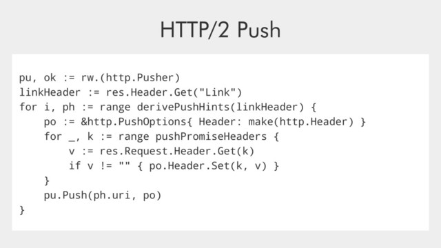 HTTP/2 Push
pu, ok := rw.(http.Pusher)
linkHeader := res.Header.Get("Link")
for i, ph := range derivePushHints(linkHeader) {
po := &http.PushOptions{ Header: make(http.Header) }
for _, k := range pushPromiseHeaders {
v := res.Request.Header.Get(k)
if v != "" { po.Header.Set(k, v) }
}
pu.Push(ph.uri, po)
}
