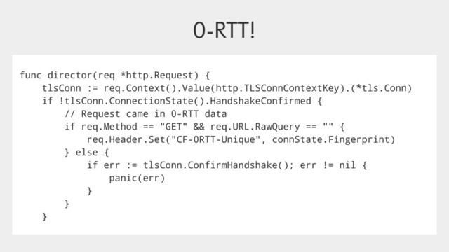 0-RTT!
func director(req *http.Request) {
tlsConn := req.Context().Value(http.TLSConnContextKey).(*tls.Conn)
if !tlsConn.ConnectionState().HandshakeConfirmed {
// Request came in 0-RTT data
if req.Method == "GET" && req.URL.RawQuery == "" {
req.Header.Set("CF-0RTT-Unique", connState.Fingerprint)
} else {
if err := tlsConn.ConfirmHandshake(); err != nil {
panic(err)
}
}
}
