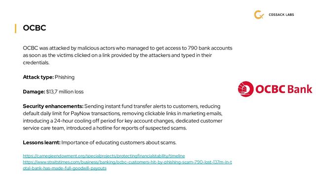 OCBC
OCBC was attacked by malicious actors who managed to get access to 790 bank accounts
as soon as the victims clicked on a link provided by the attackers and typed in their
credentials.
Attack type: Phishing
Damage: $13,7 million loss
Security enhancements: Sending instant fund transfer alerts to customers, reducing
default daily limit for PayNow transactions, removing clickable links in marketing emails,
introducing a 24-hour cooling off period for key account changes, dedicated customer
service care team, introduced a hotline for reports of suspected scams.
Lessons learnt: Importance of educating customers about scams.
https://carnegieendowment.org/specialprojects/protectingfinancialstability/timeline
https://www.straitstimes.com/business/banking/ocbc-customers-hit-by-phishing-scam-790-lost-137m-in-t
otal-bank-has-made-full-goodwill-payouts
