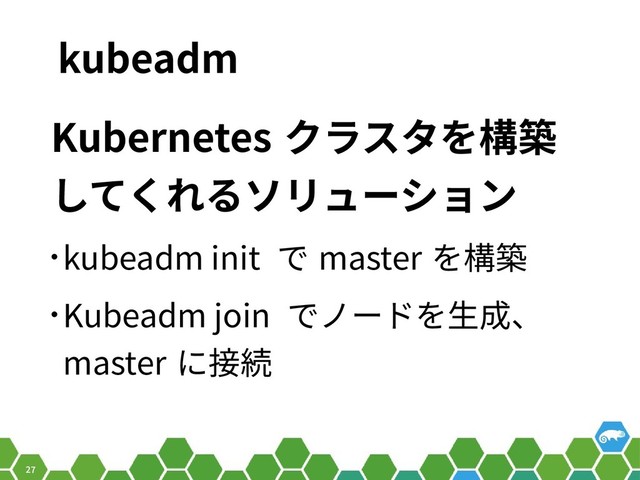 27
kubeadm
Kubernetes クラスタを構築
してくれるソリューション
• kubeadm init で master を構築
• Kubeadm join でノードを生成、
master に接続
