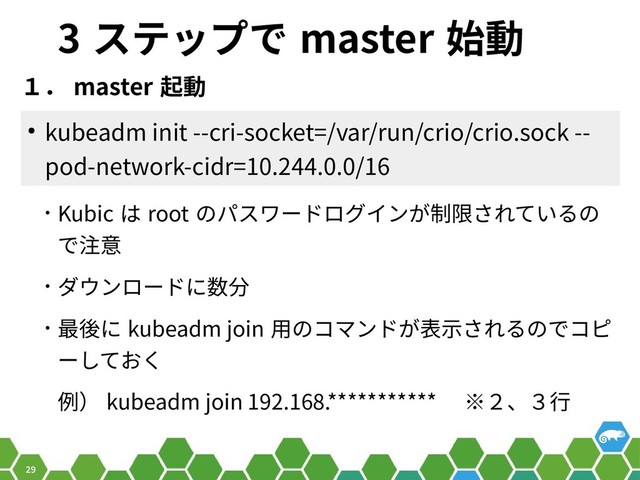 29
3 ステップで master 始動
１． master 起動
● kubeadm init --cri-socket=/var/run/crio/crio.sock --
pod-network-cidr=10.244.0.0/16
• Kubic は root のパスワードログインが制限されているの
で注意
• ダウンロードに数分
• 最後に kubeadm join 用のコマンドが表示されるのでコピ
ーしておく
例） kubeadm join 192.168.*********** 　※２、３行
