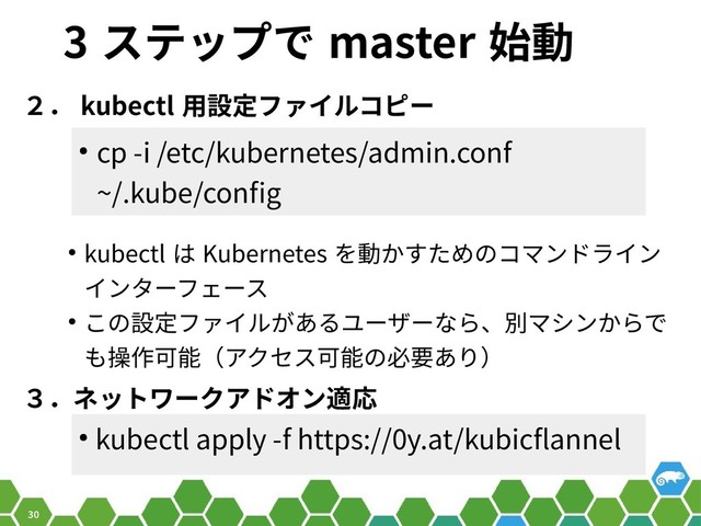 30
3 ステップで master 始動
２． kubectl 用設定ファイルコピー
● cp -i /etc/kubernetes/admin.conf
~/.kube/config
● kubectl apply -f https://0y.at/kubicflannel
３．ネットワークアドオン適応
● kubectl は Kubernetes を動かすためのコマンドライン
インターフェース
● この設定ファイルがあるユーザーなら、別マシンからで
も操作可能（アクセス可能の必要あり）
