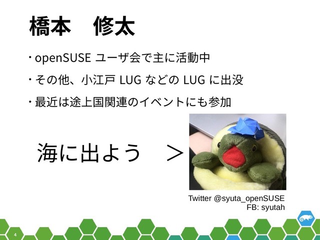 4
橋本　修太
• openSUSE ユーザ会で主に活動中
• その他、小江戸 LUG などの LUG に出没
• 最近は途上国関連のイベントにも参加
Twitter @syuta_openSUSE
FB: syutah
海に出よう　＞

