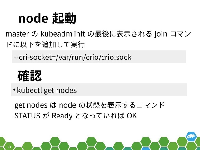 31
node 起動
master の kubeadm init の最後に表示される join コマン
ドに以下を追加して実行
確認
get nodes は node の状態を表示するコマンド
STATUS が Ready となっていれば OK
--cri-socket=/var/run/crio/crio.sock
● kubectl get nodes
