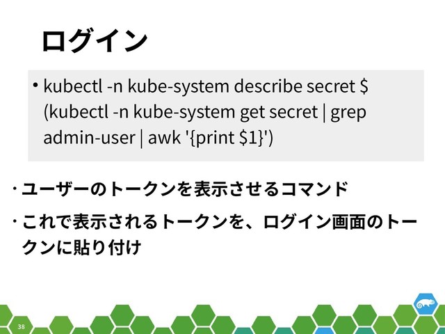 38
ログイン
• ユーザーのトークンを表示させるコマンド
• これで表示されるトークンを、ログイン画面のトー
クンに貼り付け
● kubectl -n kube-system describe secret $
(kubectl -n kube-system get secret | grep
admin-user | awk '{print $1}')
