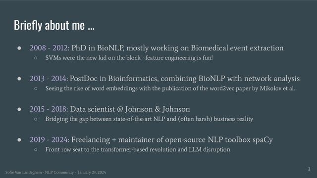 Brieﬂy about me ...
● 2008 - 2012: PhD in BioNLP, mostly working on Biomedical event extraction
○ SVMs were the new kid on the block - feature engineering is fun!
● 2013 - 2014: PostDoc in Bioinformatics, combining BioNLP with network analysis
○ Seeing the rise of word embeddings with the publication of the word2vec paper by Mikolov et al.
● 2015 - 2018: Data scientist @ Johnson & Johnson
○ Bridging the gap between state-of-the-art NLP and (often harsh) business reality
● 2019 - 2024: Freelancing + maintainer of open-source NLP toolbox spaCy
○ Front row seat to the transformer-based revolution and LLM disruption
2
Soﬁe Van Landeghem - NLP Community - January 23, 2024
