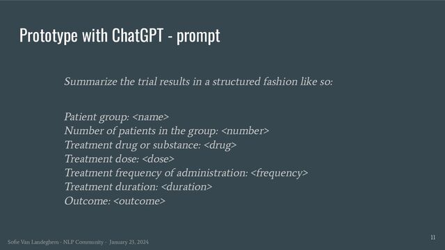 Prototype with ChatGPT - prompt
Summarize the trial results in a structured fashion like so:
Patient group: 
Number of patients in the group: 
Treatment drug or substance: 
Treatment dose: 
Treatment frequency of administration: 
Treatment duration: 
Outcome: 
11
Soﬁe Van Landeghem - NLP Community - January 23, 2024
