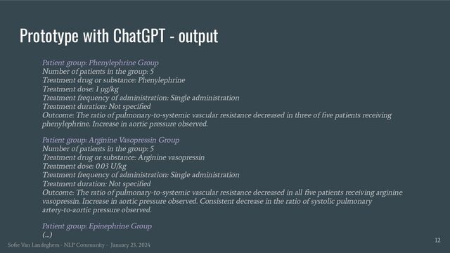Prototype with ChatGPT - output
Patient group: Phenylephrine Group
Number of patients in the group: 5
Treatment drug or substance: Phenylephrine
Treatment dose: 1 μg/kg
Treatment frequency of administration: Single administration
Treatment duration: Not speciﬁed
Outcome: The ratio of pulmonary-to-systemic vascular resistance decreased in three of ﬁve patients receiving
phenylephrine. Increase in aortic pressure observed.
Patient group: Arginine Vasopressin Group
Number of patients in the group: 5
Treatment drug or substance: Arginine vasopressin
Treatment dose: 0.03 U/kg
Treatment frequency of administration: Single administration
Treatment duration: Not speciﬁed
Outcome: The ratio of pulmonary-to-systemic vascular resistance decreased in all ﬁve patients receiving arginine
vasopressin. Increase in aortic pressure observed. Consistent decrease in the ratio of systolic pulmonary
artery-to-aortic pressure observed.
Patient group: Epinephrine Group
(...)
12
Soﬁe Van Landeghem - NLP Community - January 23, 2024
