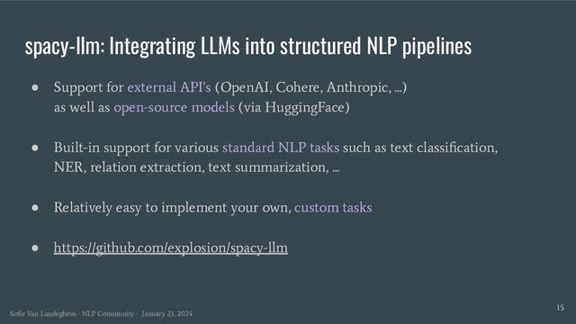 spacy-llm: Integrating LLMs into structured NLP pipelines
15
● Support for external API's (OpenAI, Cohere, Anthropic, ...)
as well as open-source models (via HuggingFace)
● Built-in support for various standard NLP tasks such as text classiﬁcation,
NER, relation extraction, text summarization, ...
● Relatively easy to implement your own, custom tasks
● https://github.com/explosion/spacy-llm
Soﬁe Van Landeghem - NLP Community - January 23, 2024
