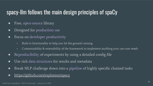 spacy-llm follows the main design principles of spaCy
16
● Free, open-source library
● Designed for production use
● Focus on developer productivity
○ Built-in functionality to help you hit the ground running
○ Customizability & extensibility of the framework to implement anything your use-case needs
● Reproducibility of experiments by using a detailed conﬁg ﬁle
● Use rich data structures for results and metadata
● Break NLP challenge down into a pipeline of highly speciﬁc chained tasks
● https://github.com/explosion/spacy
Soﬁe Van Landeghem - NLP Community - January 23, 2024
