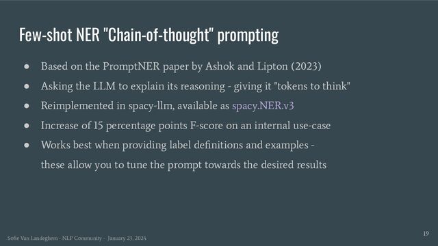 Few-shot NER "Chain-of-thought" prompting
19
● Based on the PromptNER paper by Ashok and Lipton (2023)
● Asking the LLM to explain its reasoning - giving it "tokens to think"
● Reimplemented in spacy-llm, available as spacy.NER.v3
● Increase of 15 percentage points F-score on an internal use-case
● Works best when providing label deﬁnitions and examples -
these allow you to tune the prompt towards the desired results
Soﬁe Van Landeghem - NLP Community - January 23, 2024
