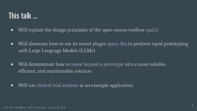 This talk ...
● Will explain the design principles of the open-source toolbox spaCy
● Will showcase how to use its recent plugin spacy-llm to perform rapid prototyping
with Large Language Models (LLMs)
● Will demonstrate how to move beyond a prototype into a more reliable,
eﬃcient, and maintainable solution
● Will use clinical trial analysis as an example application
3
Soﬁe Van Landeghem - NLP Community - January 23, 2024

