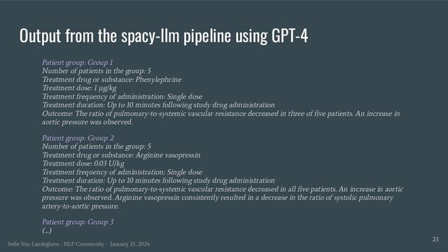 Output from the spacy-llm pipeline using GPT-4
Patient group: Group 1
Number of patients in the group: 5
Treatment drug or substance: Phenylephrine
Treatment dose: 1 μg/kg
Treatment frequency of administration: Single dose
Treatment duration: Up to 10 minutes following study drug administration
Outcome: The ratio of pulmonary-to-systemic vascular resistance decreased in three of ﬁve patients. An increase in
aortic pressure was observed.
Patient group: Group 2
Number of patients in the group: 5
Treatment drug or substance: Arginine vasopressin
Treatment dose: 0.03 U/kg
Treatment frequency of administration: Single dose
Treatment duration: Up to 10 minutes following study drug administration
Outcome: The ratio of pulmonary-to-systemic vascular resistance decreased in all ﬁve patients. An increase in aortic
pressure was observed. Arginine vasopressin consistently resulted in a decrease in the ratio of systolic pulmonary
artery-to-aortic pressure.
Patient group: Group 3
(...)
23
Soﬁe Van Landeghem - NLP Community - January 23, 2024

