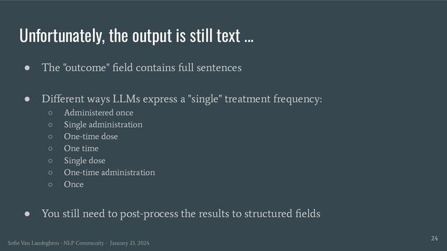 Unfortunately, the output is still text ...
24
● The "outcome" ﬁeld contains full sentences
● Diﬀerent ways LLMs express a "single" treatment frequency:
○ Administered once
○ Single administration
○ One-time dose
○ One time
○ Single dose
○ One-time administration
○ Once
● You still need to post-process the results to structured ﬁelds
Soﬁe Van Landeghem - NLP Community - January 23, 2024
