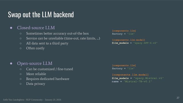 Swap out the LLM backend
27
● Closed-source LLM
○ Sometimes better accuracy out-of-the box
○ Service can be unreliable (time-out, rate limits, ...)
○ All data sent to a third party
○ Often costly
● Open-source LLM
○ Can be customized / ﬁne-tuned
○ More reliable
○ Requires dedicated hardware
○ Data privacy
[components.llm]
factory = "llm"
[components.llm.model]
@llm_models = "spacy.GPT-4.v2"
[components.llm]
factory = "llm"
[components.llm.model]
@llm_models = "spacy.Mistral.v1"
name = "Mistral-7B-v0.1"
Soﬁe Van Landeghem - NLP Community - January 23, 2024

