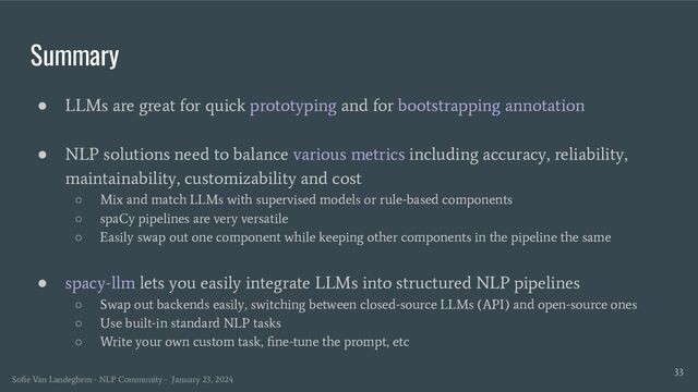 Summary
33
● LLMs are great for quick prototyping and for bootstrapping annotation
● NLP solutions need to balance various metrics including accuracy, reliability,
maintainability, customizability and cost
○ Mix and match LLMs with supervised models or rule-based components
○ spaCy pipelines are very versatile
○ Easily swap out one component while keeping other components in the pipeline the same
● spacy-llm lets you easily integrate LLMs into structured NLP pipelines
○ Swap out backends easily, switching between closed-source LLMs (API) and open-source ones
○ Use built-in standard NLP tasks
○ Write your own custom task, ﬁne-tune the prompt, etc
Soﬁe Van Landeghem - NLP Community - January 23, 2024
