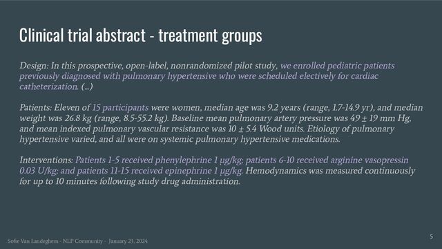 Clinical trial abstract - treatment groups
Design: In this prospective, open-label, nonrandomized pilot study, we enrolled pediatric patients
previously diagnosed with pulmonary hypertensive who were scheduled electively for cardiac
catheterization. (...)
Patients: Eleven of 15 participants were women, median age was 9.2 years (range, 1.7-14.9 yr), and median
weight was 26.8 kg (range, 8.5-55.2 kg). Baseline mean pulmonary artery pressure was 49 ± 19 mm Hg,
and mean indexed pulmonary vascular resistance was 10 ± 5.4 Wood units. Etiology of pulmonary
hypertensive varied, and all were on systemic pulmonary hypertensive medications.
Interventions: Patients 1-5 received phenylephrine 1 μg/kg; patients 6-10 received arginine vasopressin
0.03 U/kg; and patients 11-15 received epinephrine 1 μg/kg. Hemodynamics was measured continuously
for up to 10 minutes following study drug administration.
5
Soﬁe Van Landeghem - NLP Community - January 23, 2024
