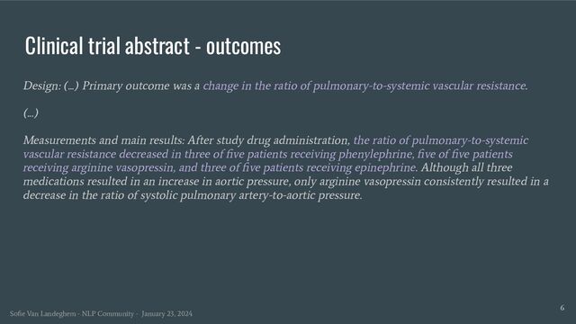 Clinical trial abstract - outcomes
Design: (...) Primary outcome was a change in the ratio of pulmonary-to-systemic vascular resistance.
(...)
Measurements and main results: After study drug administration, the ratio of pulmonary-to-systemic
vascular resistance decreased in three of ﬁve patients receiving phenylephrine, ﬁve of ﬁve patients
receiving arginine vasopressin, and three of ﬁve patients receiving epinephrine. Although all three
medications resulted in an increase in aortic pressure, only arginine vasopressin consistently resulted in a
decrease in the ratio of systolic pulmonary artery-to-aortic pressure.
6
Soﬁe Van Landeghem - NLP Community - January 23, 2024
