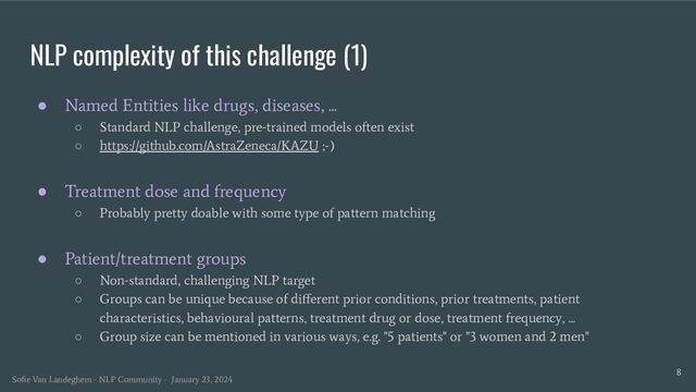 NLP complexity of this challenge (1)
● Named Entities like drugs, diseases, ...
○ Standard NLP challenge, pre-trained models often exist
○ https://github.com/AstraZeneca/KAZU ;-)
● Treatment dose and frequency
○ Probably pretty doable with some type of pattern matching
● Patient/treatment groups
○ Non-standard, challenging NLP target
○ Groups can be unique because of diﬀerent prior conditions, prior treatments, patient
characteristics, behavioural patterns, treatment drug or dose, treatment frequency, ...
○ Group size can be mentioned in various ways, e.g. "5 patients" or "3 women and 2 men"
8
Soﬁe Van Landeghem - NLP Community - January 23, 2024
