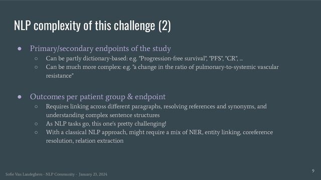 NLP complexity of this challenge (2)
● Primary/secondary endpoints of the study
○ Can be partly dictionary-based: e.g. "Progression-free survival", "PFS", "CR", ...
○ Can be much more complex: e.g. "a change in the ratio of pulmonary-to-systemic vascular
resistance"
● Outcomes per patient group & endpoint
○ Requires linking across diﬀerent paragraphs, resolving references and synonyms, and
understanding complex sentence structures
○ As NLP tasks go, this one's pretty challenging!
○ With a classical NLP approach, might require a mix of NER, entity linking, coreference
resolution, relation extraction
9
Soﬁe Van Landeghem - NLP Community - January 23, 2024
