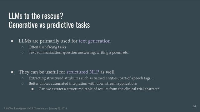LLMs to the rescue?
Generative vs predictive tasks
● LLMs are primarily used for text generation
○ Often user-facing tasks
○ Text summarization, question answering, writing a poem, etc.
● They can be useful for structured NLP as well
○ Extracting structured attributes such as named entities, part-of-speech tags, ...
○ Better allows automated integration with downstream applications
■ Can we extract a structured table of results from the clinical trial abstract?
10
Soﬁe Van Landeghem - NLP Community - January 23, 2024
