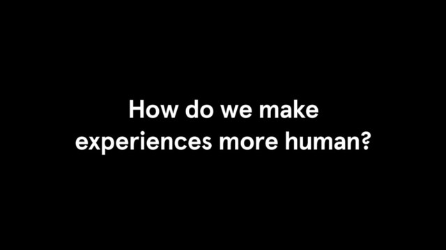 How do we make
experiences more human?
