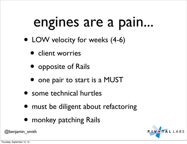 engines are a pain...
• LOW velocity for weeks (4-6)
• client worries
• opposite of Rails
• one pair to start is a MUST
• some technical hurtles
• must be diligent about refactoring
• monkey patching Rails
@benjamin_smith
Thursday, September 12, 13
