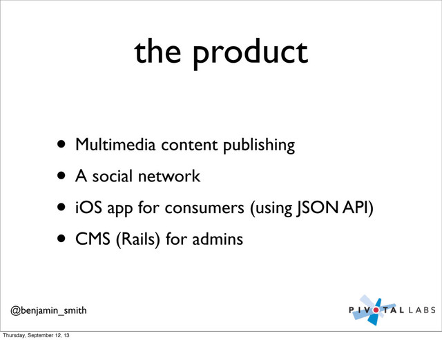 the product
• Multimedia content publishing
• A social network
• iOS app for consumers (using JSON API)
• CMS (Rails) for admins
@benjamin_smith
Thursday, September 12, 13
