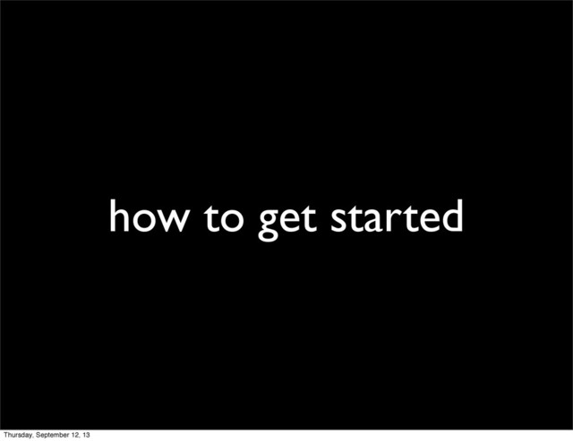 how to get started
Thursday, September 12, 13
