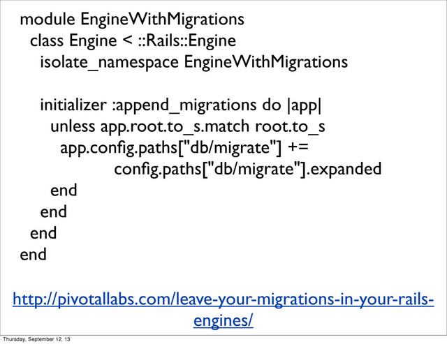module EngineWithMigrations
class Engine < ::Rails::Engine
isolate_namespace EngineWithMigrations
initializer :append_migrations do |app|
unless app.root.to_s.match root.to_s
app.conﬁg.paths["db/migrate"] +=
conﬁg.paths["db/migrate"].expanded
end
end
end
end
http://pivotallabs.com/leave-your-migrations-in-your-rails-
engines/
Thursday, September 12, 13
