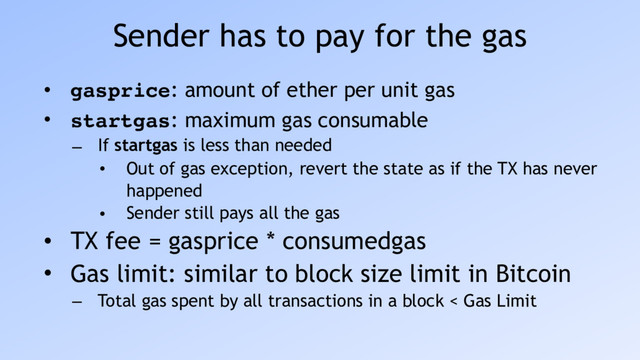 Sender has to pay for the gas
• gasprice: amount of ether per unit gas
• startgas: maximum gas consumable
– If startgas is less than needed
• Out of gas exception, revert the state as if the TX has never
happened
• Sender still pays all the gas
• TX fee = gasprice * consumedgas
• Gas limit: similar to block size limit in Bitcoin
– Total gas spent by all transactions in a block < Gas Limit
