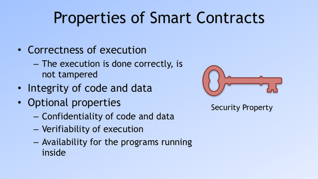 Properties of Smart Contracts
• Correctness of execution
– The execution is done correctly, is
not tampered
• Integrity of code and data
• Optional properties
– Confidentiality of code and data
– Verifiability of execution
– Availability for the programs running
inside
Security Property

