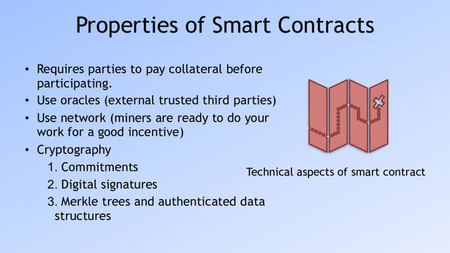 Properties of Smart Contracts
• Requires parties to pay collateral before
participating.
• Use oracles (external trusted third parties)
• Use network (miners are ready to do your
work for a good incentive)
• Cryptography
1. Commitments
2. Digital signatures
3. Merkle trees and authenticated data
structures
Technical aspects of smart contract
