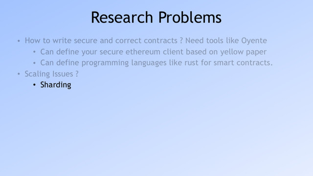 Research Problems
• How to write secure and correct contracts ? Need tools like Oyente
• Can define your secure ethereum client based on yellow paper
• Can define programming languages like rust for smart contracts.
• Scaling Issues ?
• Sharding
