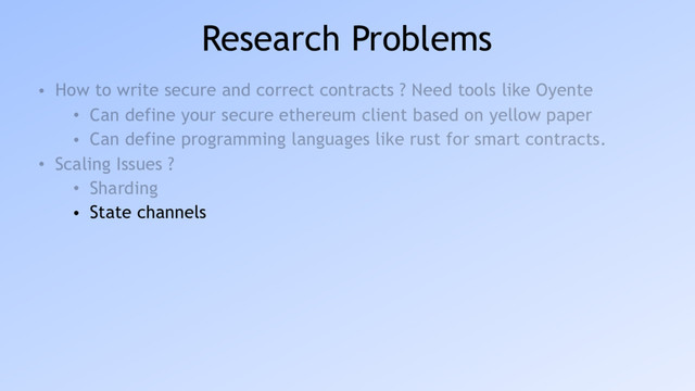 Research Problems
• How to write secure and correct contracts ? Need tools like Oyente
• Can define your secure ethereum client based on yellow paper
• Can define programming languages like rust for smart contracts.
• Scaling Issues ?
• Sharding
• State channels

