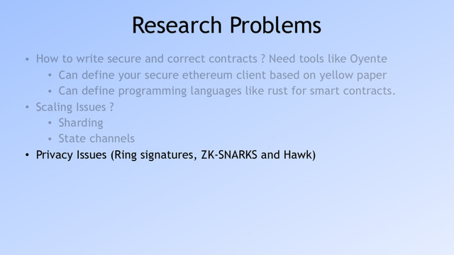 Research Problems
• How to write secure and correct contracts ? Need tools like Oyente
• Can define your secure ethereum client based on yellow paper
• Can define programming languages like rust for smart contracts.
• Scaling Issues ?
• Sharding
• State channels
• Privacy Issues (Ring signatures, ZK-SNARKS and Hawk)
