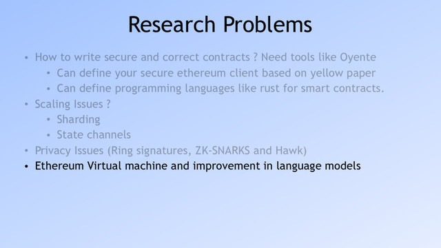 Research Problems
• How to write secure and correct contracts ? Need tools like Oyente
• Can define your secure ethereum client based on yellow paper
• Can define programming languages like rust for smart contracts.
• Scaling Issues ?
• Sharding
• State channels
• Privacy Issues (Ring signatures, ZK-SNARKS and Hawk)
• Ethereum Virtual machine and improvement in language models

