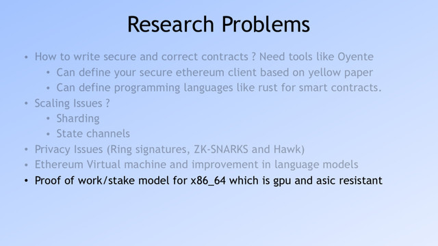 Research Problems
• How to write secure and correct contracts ? Need tools like Oyente
• Can define your secure ethereum client based on yellow paper
• Can define programming languages like rust for smart contracts.
• Scaling Issues ?
• Sharding
• State channels
• Privacy Issues (Ring signatures, ZK-SNARKS and Hawk)
• Ethereum Virtual machine and improvement in language models
• Proof of work/stake model for x86_64 which is gpu and asic resistant

