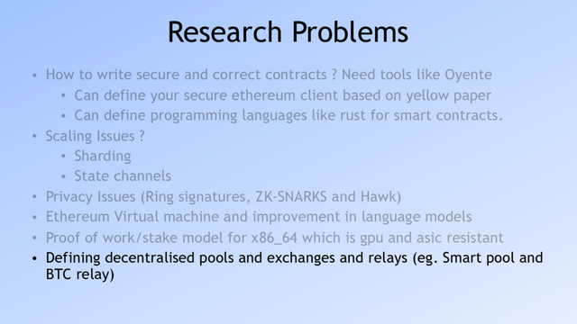 Research Problems
• How to write secure and correct contracts ? Need tools like Oyente
• Can define your secure ethereum client based on yellow paper
• Can define programming languages like rust for smart contracts.
• Scaling Issues ?
• Sharding
• State channels
• Privacy Issues (Ring signatures, ZK-SNARKS and Hawk)
• Ethereum Virtual machine and improvement in language models
• Proof of work/stake model for x86_64 which is gpu and asic resistant
• Defining decentralised pools and exchanges and relays (eg. Smart pool and
BTC relay)
