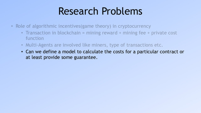 Research Problems
• Role of algorithmic incentives(game theory) in cryptocurrency
• Transaction in blockchain = mining reward + mining fee + private cost
function
• Multi-Agents are involved like miners, type of transactions etc.
• Can we define a model to calculate the costs for a particular contract or
at least provide some guarantee.
