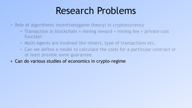 Research Problems
• Role of algorithmic incentives(game theory) in cryptocurrency
• Transaction in blockchain = mining reward + mining fee + private cost
function
• Multi-Agents are involved like miners, type of transactions etc.
• Can we define a model to calculate the costs for a particular contract or
at least provide some guarantee.
• Can do various studies of economics in crypto-regime
